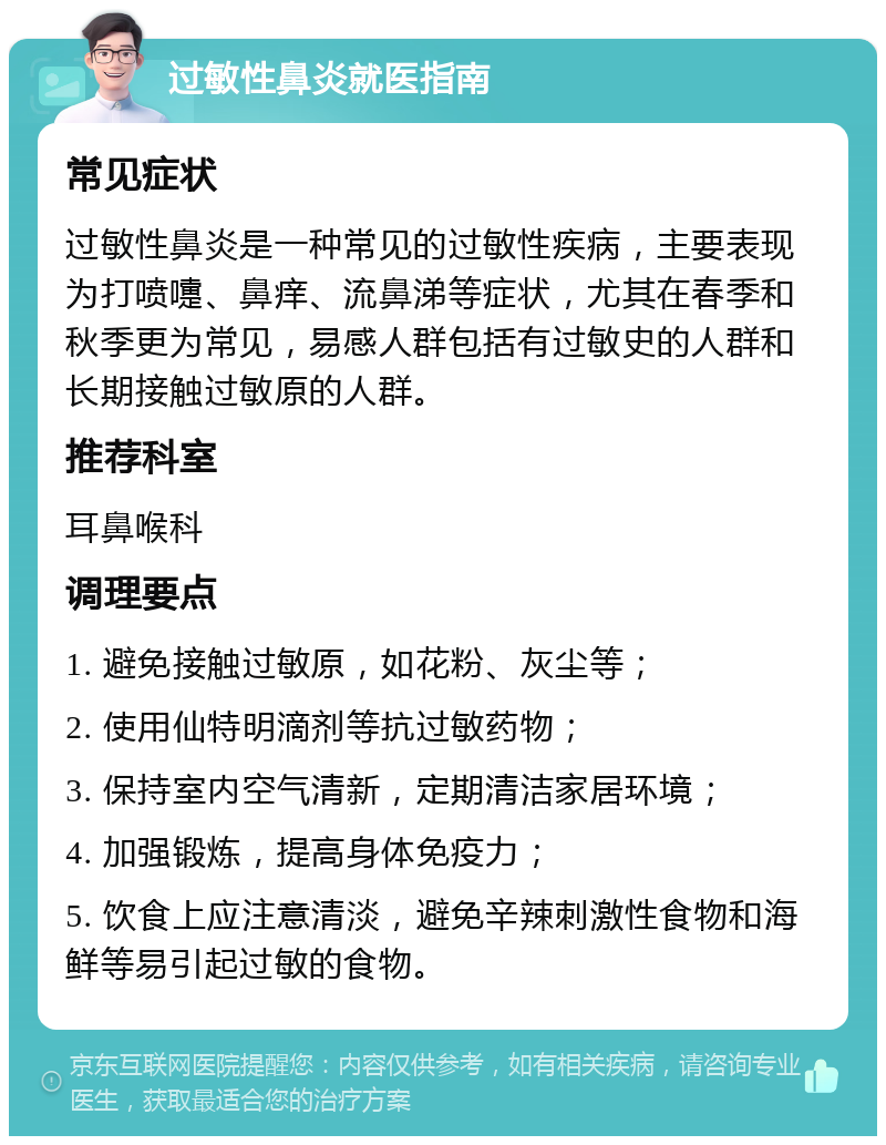 过敏性鼻炎就医指南 常见症状 过敏性鼻炎是一种常见的过敏性疾病，主要表现为打喷嚏、鼻痒、流鼻涕等症状，尤其在春季和秋季更为常见，易感人群包括有过敏史的人群和长期接触过敏原的人群。 推荐科室 耳鼻喉科 调理要点 1. 避免接触过敏原，如花粉、灰尘等； 2. 使用仙特明滴剂等抗过敏药物； 3. 保持室内空气清新，定期清洁家居环境； 4. 加强锻炼，提高身体免疫力； 5. 饮食上应注意清淡，避免辛辣刺激性食物和海鲜等易引起过敏的食物。