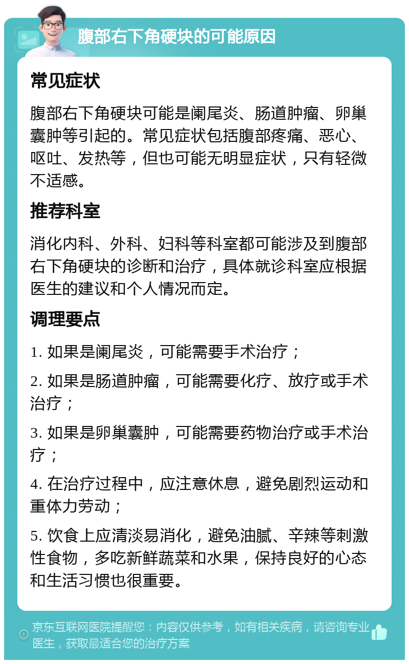 腹部右下角硬块的可能原因 常见症状 腹部右下角硬块可能是阑尾炎、肠道肿瘤、卵巢囊肿等引起的。常见症状包括腹部疼痛、恶心、呕吐、发热等，但也可能无明显症状，只有轻微不适感。 推荐科室 消化内科、外科、妇科等科室都可能涉及到腹部右下角硬块的诊断和治疗，具体就诊科室应根据医生的建议和个人情况而定。 调理要点 1. 如果是阑尾炎，可能需要手术治疗； 2. 如果是肠道肿瘤，可能需要化疗、放疗或手术治疗； 3. 如果是卵巢囊肿，可能需要药物治疗或手术治疗； 4. 在治疗过程中，应注意休息，避免剧烈运动和重体力劳动； 5. 饮食上应清淡易消化，避免油腻、辛辣等刺激性食物，多吃新鲜蔬菜和水果，保持良好的心态和生活习惯也很重要。