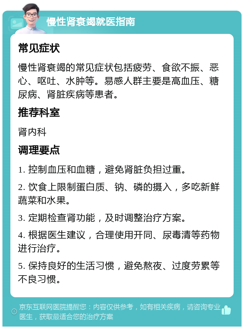 慢性肾衰竭就医指南 常见症状 慢性肾衰竭的常见症状包括疲劳、食欲不振、恶心、呕吐、水肿等。易感人群主要是高血压、糖尿病、肾脏疾病等患者。 推荐科室 肾内科 调理要点 1. 控制血压和血糖，避免肾脏负担过重。 2. 饮食上限制蛋白质、钠、磷的摄入，多吃新鲜蔬菜和水果。 3. 定期检查肾功能，及时调整治疗方案。 4. 根据医生建议，合理使用开同、尿毒清等药物进行治疗。 5. 保持良好的生活习惯，避免熬夜、过度劳累等不良习惯。