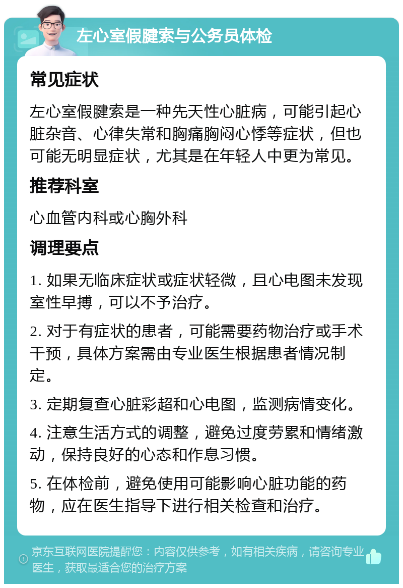 左心室假腱索与公务员体检 常见症状 左心室假腱索是一种先天性心脏病，可能引起心脏杂音、心律失常和胸痛胸闷心悸等症状，但也可能无明显症状，尤其是在年轻人中更为常见。 推荐科室 心血管内科或心胸外科 调理要点 1. 如果无临床症状或症状轻微，且心电图未发现室性早搏，可以不予治疗。 2. 对于有症状的患者，可能需要药物治疗或手术干预，具体方案需由专业医生根据患者情况制定。 3. 定期复查心脏彩超和心电图，监测病情变化。 4. 注意生活方式的调整，避免过度劳累和情绪激动，保持良好的心态和作息习惯。 5. 在体检前，避免使用可能影响心脏功能的药物，应在医生指导下进行相关检查和治疗。