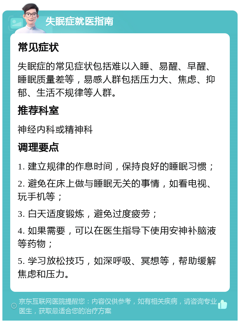 失眠症就医指南 常见症状 失眠症的常见症状包括难以入睡、易醒、早醒、睡眠质量差等，易感人群包括压力大、焦虑、抑郁、生活不规律等人群。 推荐科室 神经内科或精神科 调理要点 1. 建立规律的作息时间，保持良好的睡眠习惯； 2. 避免在床上做与睡眠无关的事情，如看电视、玩手机等； 3. 白天适度锻炼，避免过度疲劳； 4. 如果需要，可以在医生指导下使用安神补脑液等药物； 5. 学习放松技巧，如深呼吸、冥想等，帮助缓解焦虑和压力。