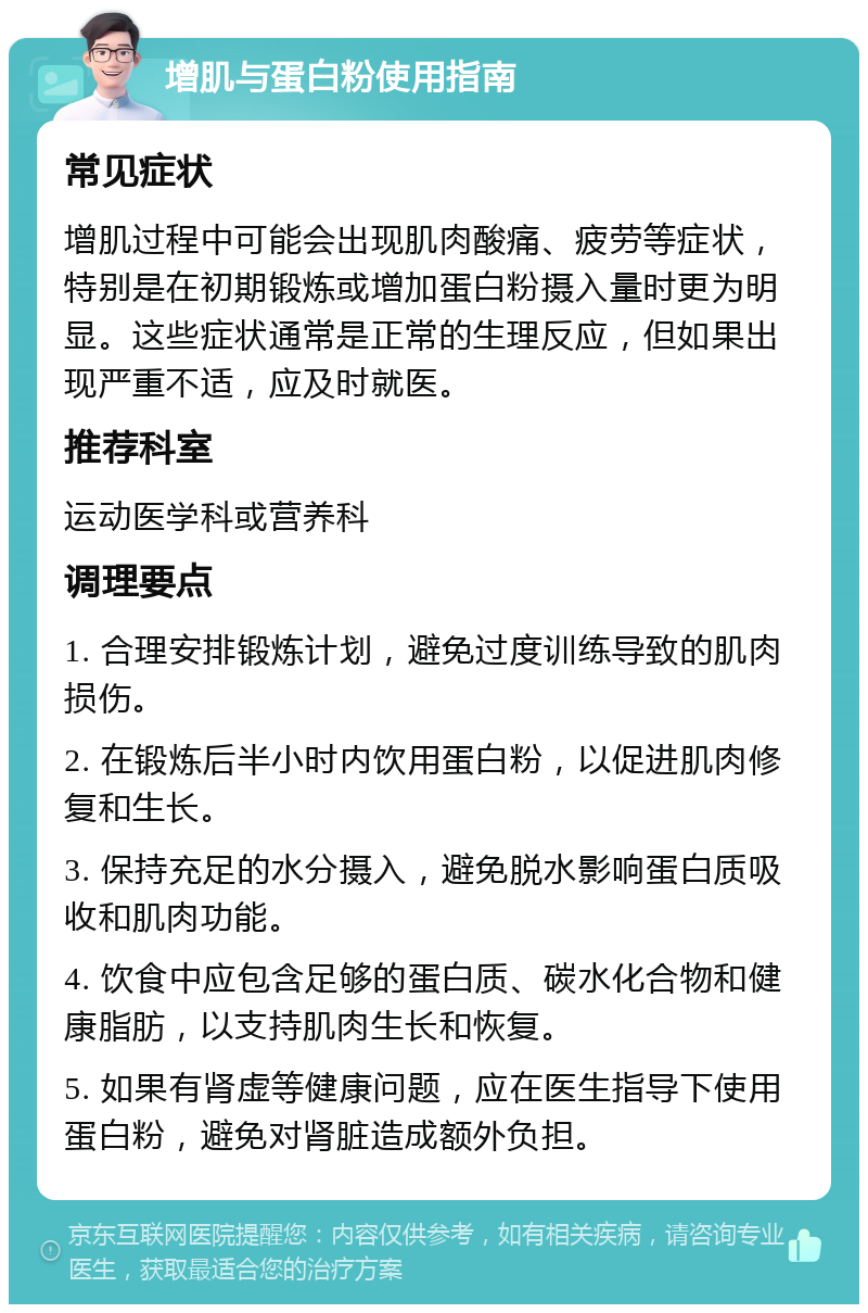 增肌与蛋白粉使用指南 常见症状 增肌过程中可能会出现肌肉酸痛、疲劳等症状，特别是在初期锻炼或增加蛋白粉摄入量时更为明显。这些症状通常是正常的生理反应，但如果出现严重不适，应及时就医。 推荐科室 运动医学科或营养科 调理要点 1. 合理安排锻炼计划，避免过度训练导致的肌肉损伤。 2. 在锻炼后半小时内饮用蛋白粉，以促进肌肉修复和生长。 3. 保持充足的水分摄入，避免脱水影响蛋白质吸收和肌肉功能。 4. 饮食中应包含足够的蛋白质、碳水化合物和健康脂肪，以支持肌肉生长和恢复。 5. 如果有肾虚等健康问题，应在医生指导下使用蛋白粉，避免对肾脏造成额外负担。