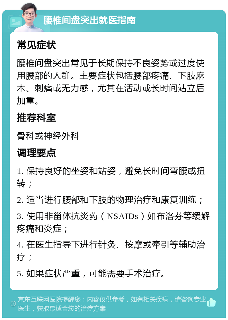 腰椎间盘突出就医指南 常见症状 腰椎间盘突出常见于长期保持不良姿势或过度使用腰部的人群。主要症状包括腰部疼痛、下肢麻木、刺痛或无力感，尤其在活动或长时间站立后加重。 推荐科室 骨科或神经外科 调理要点 1. 保持良好的坐姿和站姿，避免长时间弯腰或扭转； 2. 适当进行腰部和下肢的物理治疗和康复训练； 3. 使用非甾体抗炎药（NSAIDs）如布洛芬等缓解疼痛和炎症； 4. 在医生指导下进行针灸、按摩或牵引等辅助治疗； 5. 如果症状严重，可能需要手术治疗。