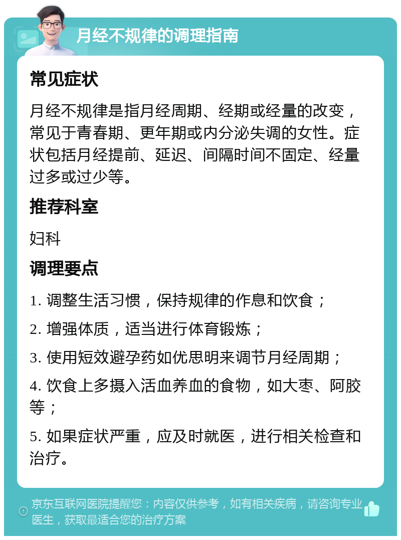 月经不规律的调理指南 常见症状 月经不规律是指月经周期、经期或经量的改变，常见于青春期、更年期或内分泌失调的女性。症状包括月经提前、延迟、间隔时间不固定、经量过多或过少等。 推荐科室 妇科 调理要点 1. 调整生活习惯，保持规律的作息和饮食； 2. 增强体质，适当进行体育锻炼； 3. 使用短效避孕药如优思明来调节月经周期； 4. 饮食上多摄入活血养血的食物，如大枣、阿胶等； 5. 如果症状严重，应及时就医，进行相关检查和治疗。