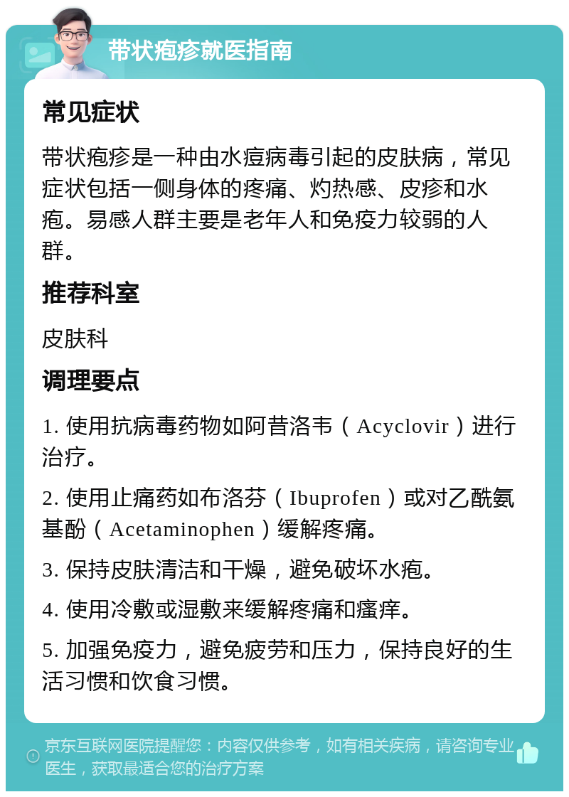 带状疱疹就医指南 常见症状 带状疱疹是一种由水痘病毒引起的皮肤病，常见症状包括一侧身体的疼痛、灼热感、皮疹和水疱。易感人群主要是老年人和免疫力较弱的人群。 推荐科室 皮肤科 调理要点 1. 使用抗病毒药物如阿昔洛韦（Acyclovir）进行治疗。 2. 使用止痛药如布洛芬（Ibuprofen）或对乙酰氨基酚（Acetaminophen）缓解疼痛。 3. 保持皮肤清洁和干燥，避免破坏水疱。 4. 使用冷敷或湿敷来缓解疼痛和瘙痒。 5. 加强免疫力，避免疲劳和压力，保持良好的生活习惯和饮食习惯。