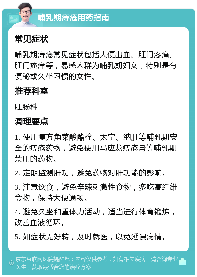 哺乳期痔疮用药指南 常见症状 哺乳期痔疮常见症状包括大便出血、肛门疼痛、肛门瘙痒等，易感人群为哺乳期妇女，特别是有便秘或久坐习惯的女性。 推荐科室 肛肠科 调理要点 1. 使用复方角菜酸酯栓、太宁、纳肛等哺乳期安全的痔疮药物，避免使用马应龙痔疮膏等哺乳期禁用的药物。 2. 定期监测肝功，避免药物对肝功能的影响。 3. 注意饮食，避免辛辣刺激性食物，多吃高纤维食物，保持大便通畅。 4. 避免久坐和重体力活动，适当进行体育锻炼，改善血液循环。 5. 如症状无好转，及时就医，以免延误病情。