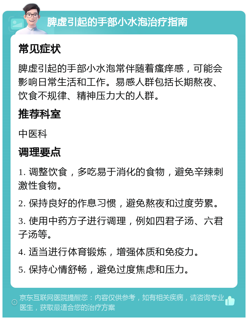 脾虚引起的手部小水泡治疗指南 常见症状 脾虚引起的手部小水泡常伴随着瘙痒感，可能会影响日常生活和工作。易感人群包括长期熬夜、饮食不规律、精神压力大的人群。 推荐科室 中医科 调理要点 1. 调整饮食，多吃易于消化的食物，避免辛辣刺激性食物。 2. 保持良好的作息习惯，避免熬夜和过度劳累。 3. 使用中药方子进行调理，例如四君子汤、六君子汤等。 4. 适当进行体育锻炼，增强体质和免疫力。 5. 保持心情舒畅，避免过度焦虑和压力。