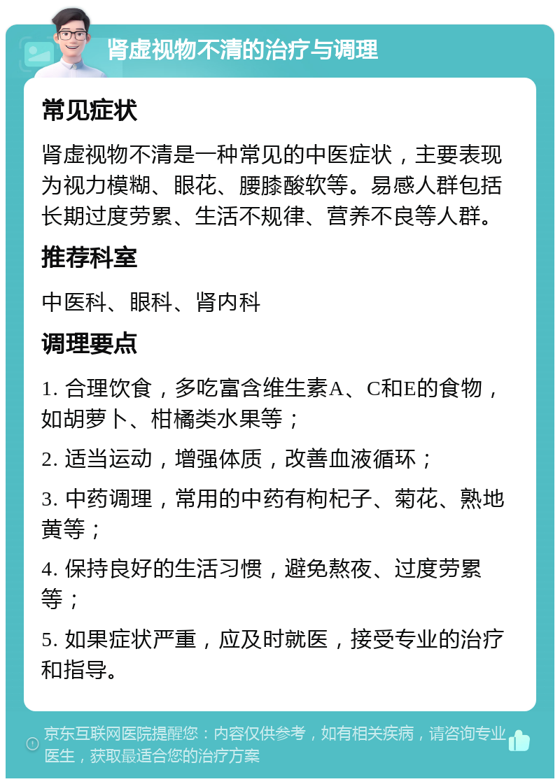 肾虚视物不清的治疗与调理 常见症状 肾虚视物不清是一种常见的中医症状，主要表现为视力模糊、眼花、腰膝酸软等。易感人群包括长期过度劳累、生活不规律、营养不良等人群。 推荐科室 中医科、眼科、肾内科 调理要点 1. 合理饮食，多吃富含维生素A、C和E的食物，如胡萝卜、柑橘类水果等； 2. 适当运动，增强体质，改善血液循环； 3. 中药调理，常用的中药有枸杞子、菊花、熟地黄等； 4. 保持良好的生活习惯，避免熬夜、过度劳累等； 5. 如果症状严重，应及时就医，接受专业的治疗和指导。