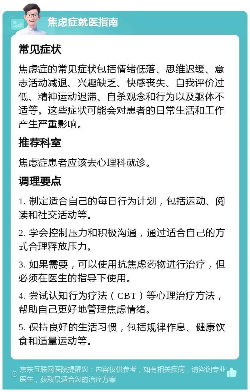 焦虑症就医指南 常见症状 焦虑症的常见症状包括情绪低落、思维迟缓、意志活动减退、兴趣缺乏、快感丧失、自我评价过低、精神运动迟滞、自杀观念和行为以及躯体不适等。这些症状可能会对患者的日常生活和工作产生严重影响。 推荐科室 焦虑症患者应该去心理科就诊。 调理要点 1. 制定适合自己的每日行为计划，包括运动、阅读和社交活动等。 2. 学会控制压力和积极沟通，通过适合自己的方式合理释放压力。 3. 如果需要，可以使用抗焦虑药物进行治疗，但必须在医生的指导下使用。 4. 尝试认知行为疗法（CBT）等心理治疗方法，帮助自己更好地管理焦虑情绪。 5. 保持良好的生活习惯，包括规律作息、健康饮食和适量运动等。