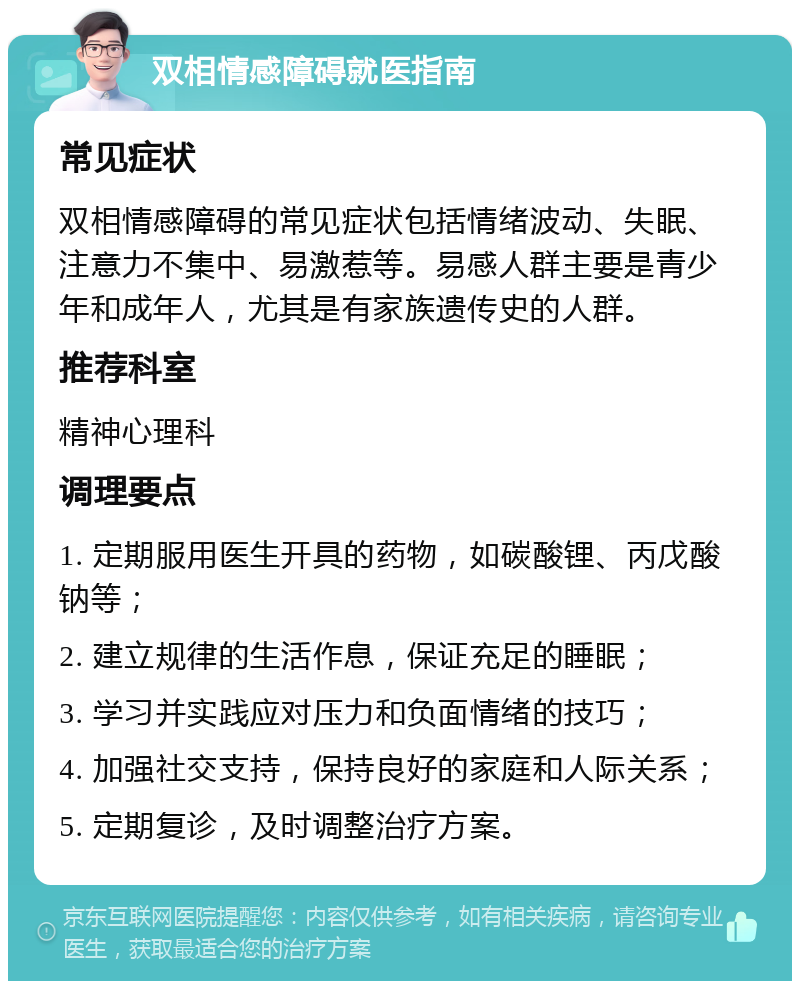 双相情感障碍就医指南 常见症状 双相情感障碍的常见症状包括情绪波动、失眠、注意力不集中、易激惹等。易感人群主要是青少年和成年人，尤其是有家族遗传史的人群。 推荐科室 精神心理科 调理要点 1. 定期服用医生开具的药物，如碳酸锂、丙戊酸钠等； 2. 建立规律的生活作息，保证充足的睡眠； 3. 学习并实践应对压力和负面情绪的技巧； 4. 加强社交支持，保持良好的家庭和人际关系； 5. 定期复诊，及时调整治疗方案。