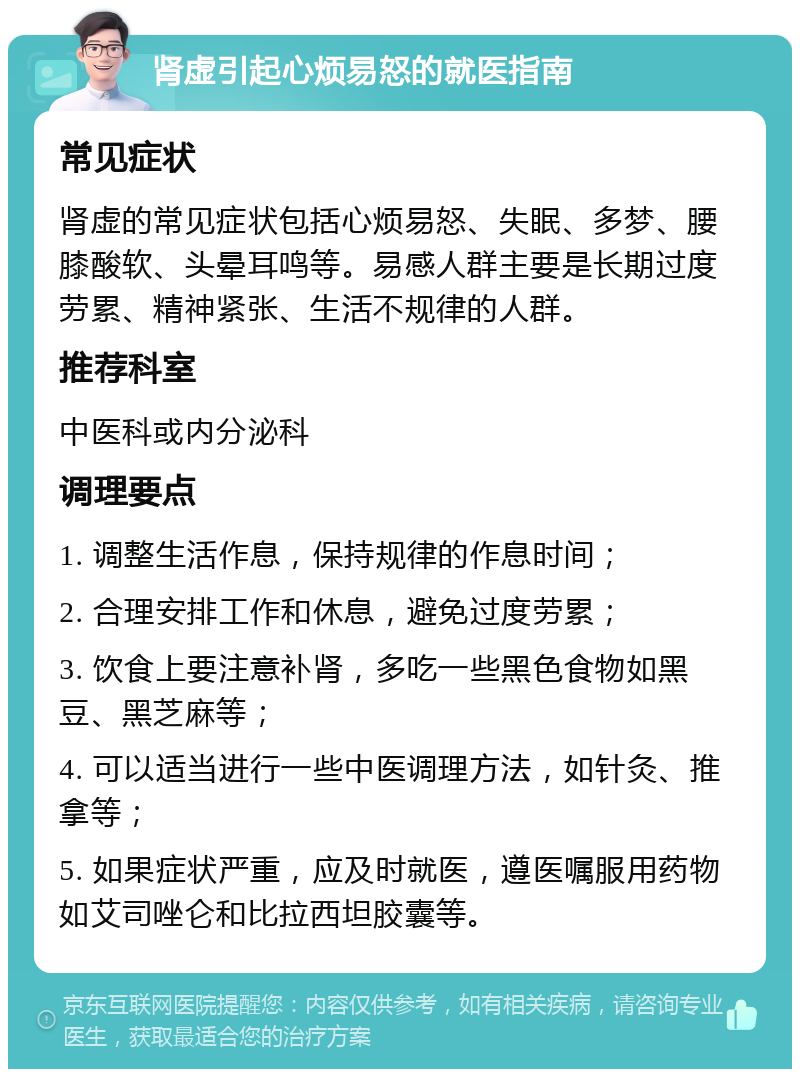 肾虚引起心烦易怒的就医指南 常见症状 肾虚的常见症状包括心烦易怒、失眠、多梦、腰膝酸软、头晕耳鸣等。易感人群主要是长期过度劳累、精神紧张、生活不规律的人群。 推荐科室 中医科或内分泌科 调理要点 1. 调整生活作息，保持规律的作息时间； 2. 合理安排工作和休息，避免过度劳累； 3. 饮食上要注意补肾，多吃一些黑色食物如黑豆、黑芝麻等； 4. 可以适当进行一些中医调理方法，如针灸、推拿等； 5. 如果症状严重，应及时就医，遵医嘱服用药物如艾司唑仑和比拉西坦胶囊等。