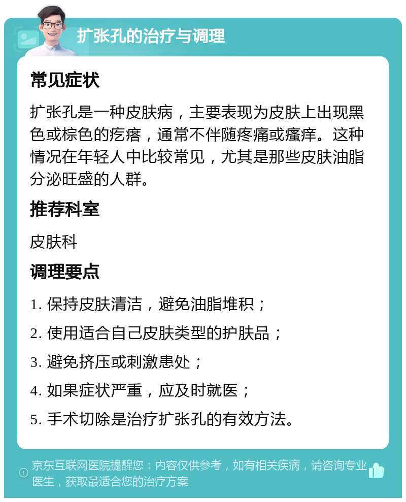 扩张孔的治疗与调理 常见症状 扩张孔是一种皮肤病，主要表现为皮肤上出现黑色或棕色的疙瘩，通常不伴随疼痛或瘙痒。这种情况在年轻人中比较常见，尤其是那些皮肤油脂分泌旺盛的人群。 推荐科室 皮肤科 调理要点 1. 保持皮肤清洁，避免油脂堆积； 2. 使用适合自己皮肤类型的护肤品； 3. 避免挤压或刺激患处； 4. 如果症状严重，应及时就医； 5. 手术切除是治疗扩张孔的有效方法。