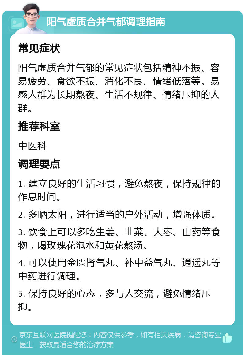 阳气虚质合并气郁调理指南 常见症状 阳气虚质合并气郁的常见症状包括精神不振、容易疲劳、食欲不振、消化不良、情绪低落等。易感人群为长期熬夜、生活不规律、情绪压抑的人群。 推荐科室 中医科 调理要点 1. 建立良好的生活习惯，避免熬夜，保持规律的作息时间。 2. 多晒太阳，进行适当的户外活动，增强体质。 3. 饮食上可以多吃生姜、韭菜、大枣、山药等食物，喝玫瑰花泡水和黄花熬汤。 4. 可以使用金匮肾气丸、补中益气丸、逍遥丸等中药进行调理。 5. 保持良好的心态，多与人交流，避免情绪压抑。