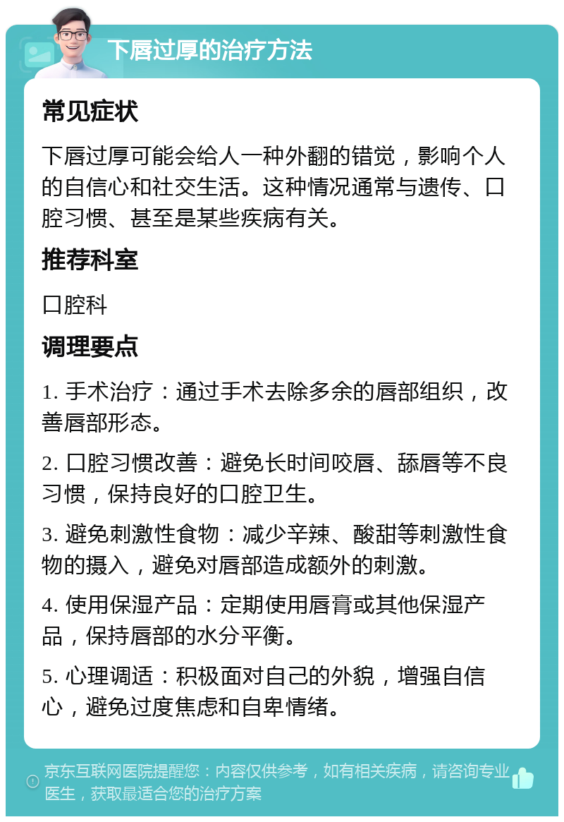 下唇过厚的治疗方法 常见症状 下唇过厚可能会给人一种外翻的错觉，影响个人的自信心和社交生活。这种情况通常与遗传、口腔习惯、甚至是某些疾病有关。 推荐科室 口腔科 调理要点 1. 手术治疗：通过手术去除多余的唇部组织，改善唇部形态。 2. 口腔习惯改善：避免长时间咬唇、舔唇等不良习惯，保持良好的口腔卫生。 3. 避免刺激性食物：减少辛辣、酸甜等刺激性食物的摄入，避免对唇部造成额外的刺激。 4. 使用保湿产品：定期使用唇膏或其他保湿产品，保持唇部的水分平衡。 5. 心理调适：积极面对自己的外貌，增强自信心，避免过度焦虑和自卑情绪。