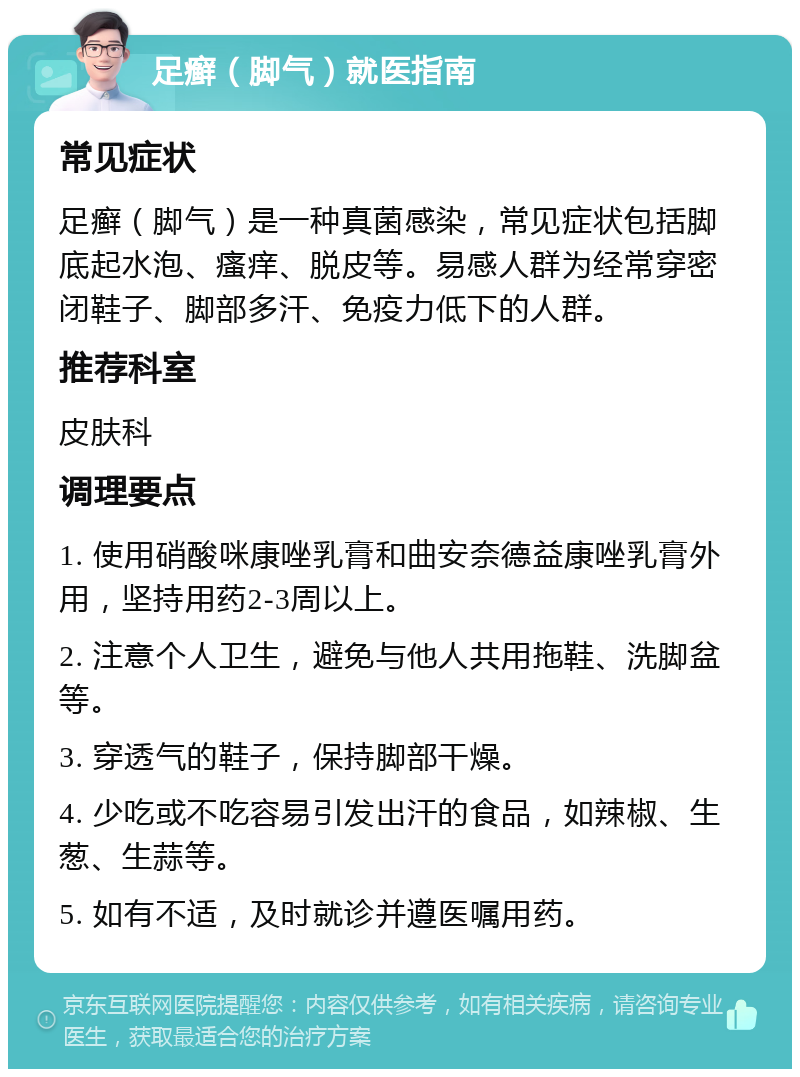 足癣（脚气）就医指南 常见症状 足癣（脚气）是一种真菌感染，常见症状包括脚底起水泡、瘙痒、脱皮等。易感人群为经常穿密闭鞋子、脚部多汗、免疫力低下的人群。 推荐科室 皮肤科 调理要点 1. 使用硝酸咪康唑乳膏和曲安奈德益康唑乳膏外用，坚持用药2-3周以上。 2. 注意个人卫生，避免与他人共用拖鞋、洗脚盆等。 3. 穿透气的鞋子，保持脚部干燥。 4. 少吃或不吃容易引发出汗的食品，如辣椒、生葱、生蒜等。 5. 如有不适，及时就诊并遵医嘱用药。