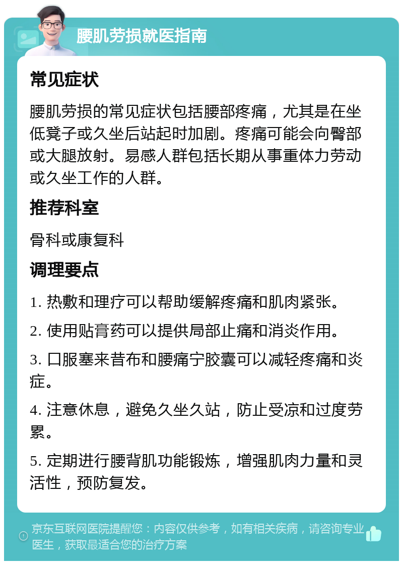 腰肌劳损就医指南 常见症状 腰肌劳损的常见症状包括腰部疼痛，尤其是在坐低凳子或久坐后站起时加剧。疼痛可能会向臀部或大腿放射。易感人群包括长期从事重体力劳动或久坐工作的人群。 推荐科室 骨科或康复科 调理要点 1. 热敷和理疗可以帮助缓解疼痛和肌肉紧张。 2. 使用贴膏药可以提供局部止痛和消炎作用。 3. 口服塞来昔布和腰痛宁胶囊可以减轻疼痛和炎症。 4. 注意休息，避免久坐久站，防止受凉和过度劳累。 5. 定期进行腰背肌功能锻炼，增强肌肉力量和灵活性，预防复发。