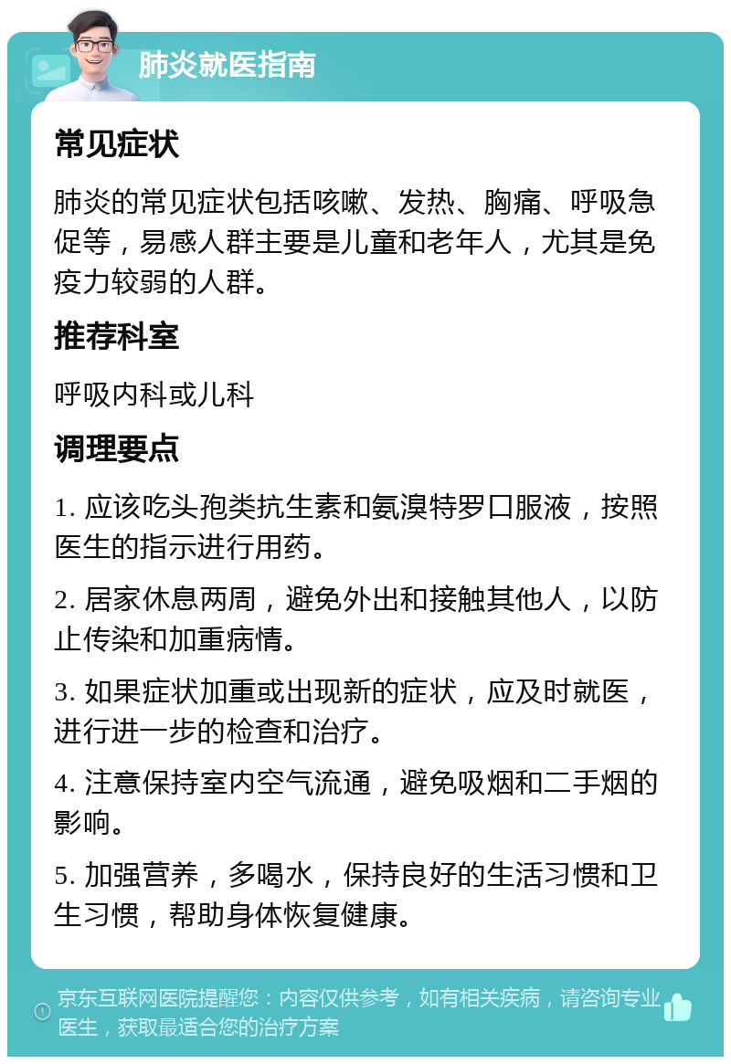 肺炎就医指南 常见症状 肺炎的常见症状包括咳嗽、发热、胸痛、呼吸急促等，易感人群主要是儿童和老年人，尤其是免疫力较弱的人群。 推荐科室 呼吸内科或儿科 调理要点 1. 应该吃头孢类抗生素和氨溴特罗口服液，按照医生的指示进行用药。 2. 居家休息两周，避免外出和接触其他人，以防止传染和加重病情。 3. 如果症状加重或出现新的症状，应及时就医，进行进一步的检查和治疗。 4. 注意保持室内空气流通，避免吸烟和二手烟的影响。 5. 加强营养，多喝水，保持良好的生活习惯和卫生习惯，帮助身体恢复健康。