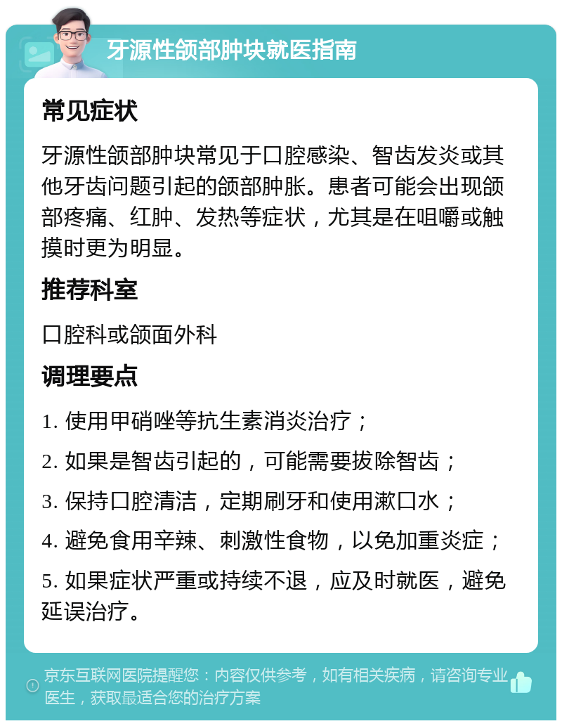 牙源性颌部肿块就医指南 常见症状 牙源性颌部肿块常见于口腔感染、智齿发炎或其他牙齿问题引起的颌部肿胀。患者可能会出现颌部疼痛、红肿、发热等症状，尤其是在咀嚼或触摸时更为明显。 推荐科室 口腔科或颌面外科 调理要点 1. 使用甲硝唑等抗生素消炎治疗； 2. 如果是智齿引起的，可能需要拔除智齿； 3. 保持口腔清洁，定期刷牙和使用漱口水； 4. 避免食用辛辣、刺激性食物，以免加重炎症； 5. 如果症状严重或持续不退，应及时就医，避免延误治疗。