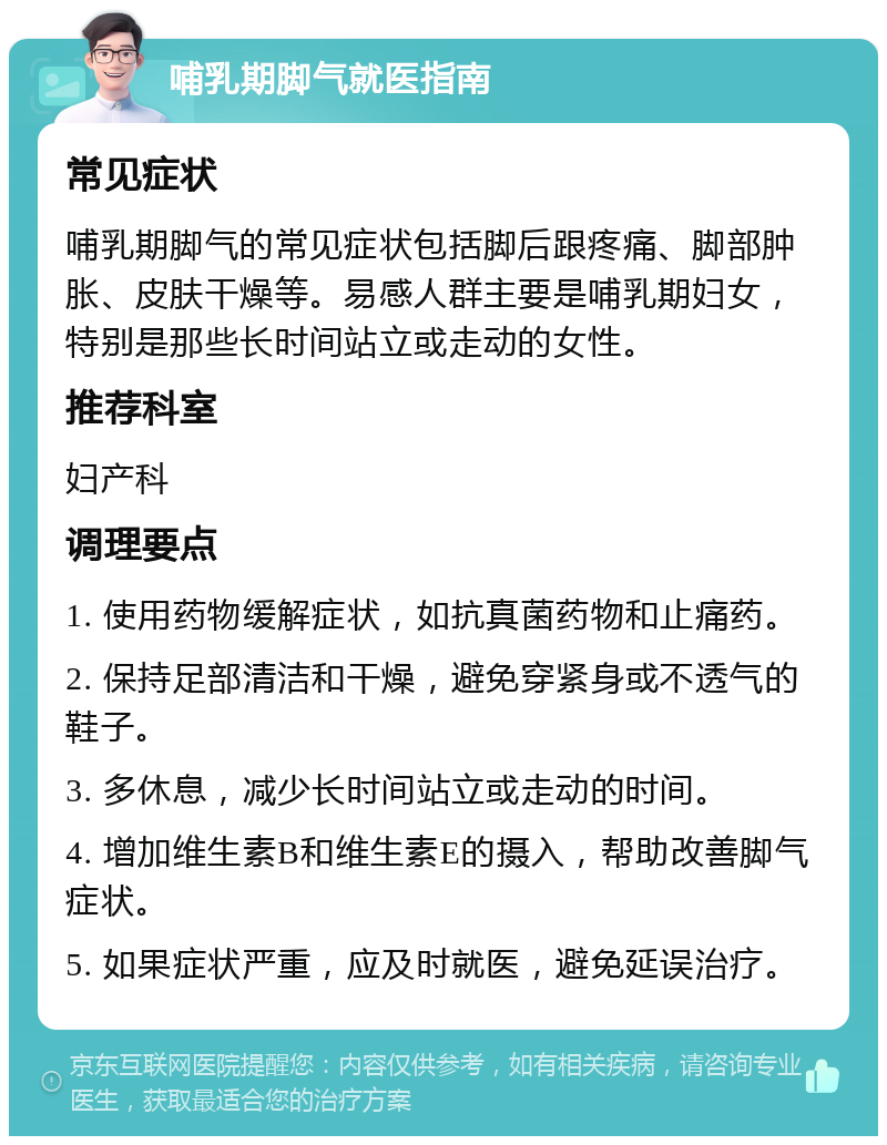 哺乳期脚气就医指南 常见症状 哺乳期脚气的常见症状包括脚后跟疼痛、脚部肿胀、皮肤干燥等。易感人群主要是哺乳期妇女，特别是那些长时间站立或走动的女性。 推荐科室 妇产科 调理要点 1. 使用药物缓解症状，如抗真菌药物和止痛药。 2. 保持足部清洁和干燥，避免穿紧身或不透气的鞋子。 3. 多休息，减少长时间站立或走动的时间。 4. 增加维生素B和维生素E的摄入，帮助改善脚气症状。 5. 如果症状严重，应及时就医，避免延误治疗。