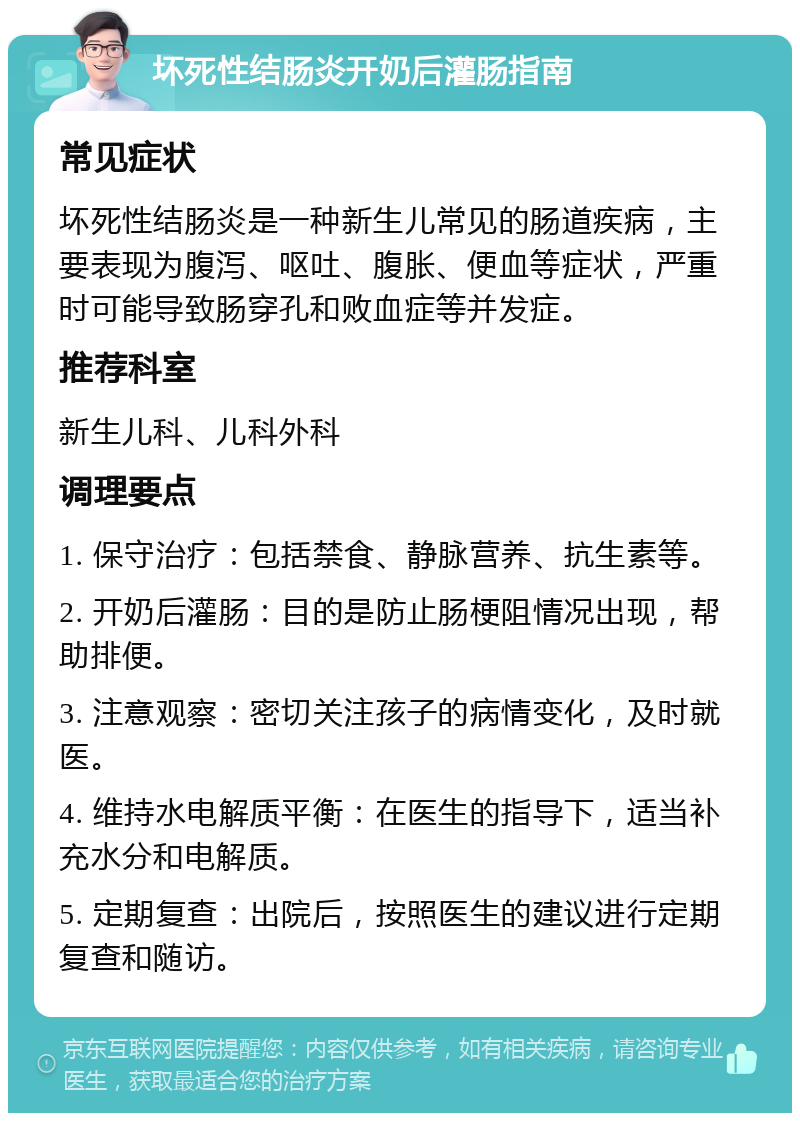 坏死性结肠炎开奶后灌肠指南 常见症状 坏死性结肠炎是一种新生儿常见的肠道疾病，主要表现为腹泻、呕吐、腹胀、便血等症状，严重时可能导致肠穿孔和败血症等并发症。 推荐科室 新生儿科、儿科外科 调理要点 1. 保守治疗：包括禁食、静脉营养、抗生素等。 2. 开奶后灌肠：目的是防止肠梗阻情况出现，帮助排便。 3. 注意观察：密切关注孩子的病情变化，及时就医。 4. 维持水电解质平衡：在医生的指导下，适当补充水分和电解质。 5. 定期复查：出院后，按照医生的建议进行定期复查和随访。