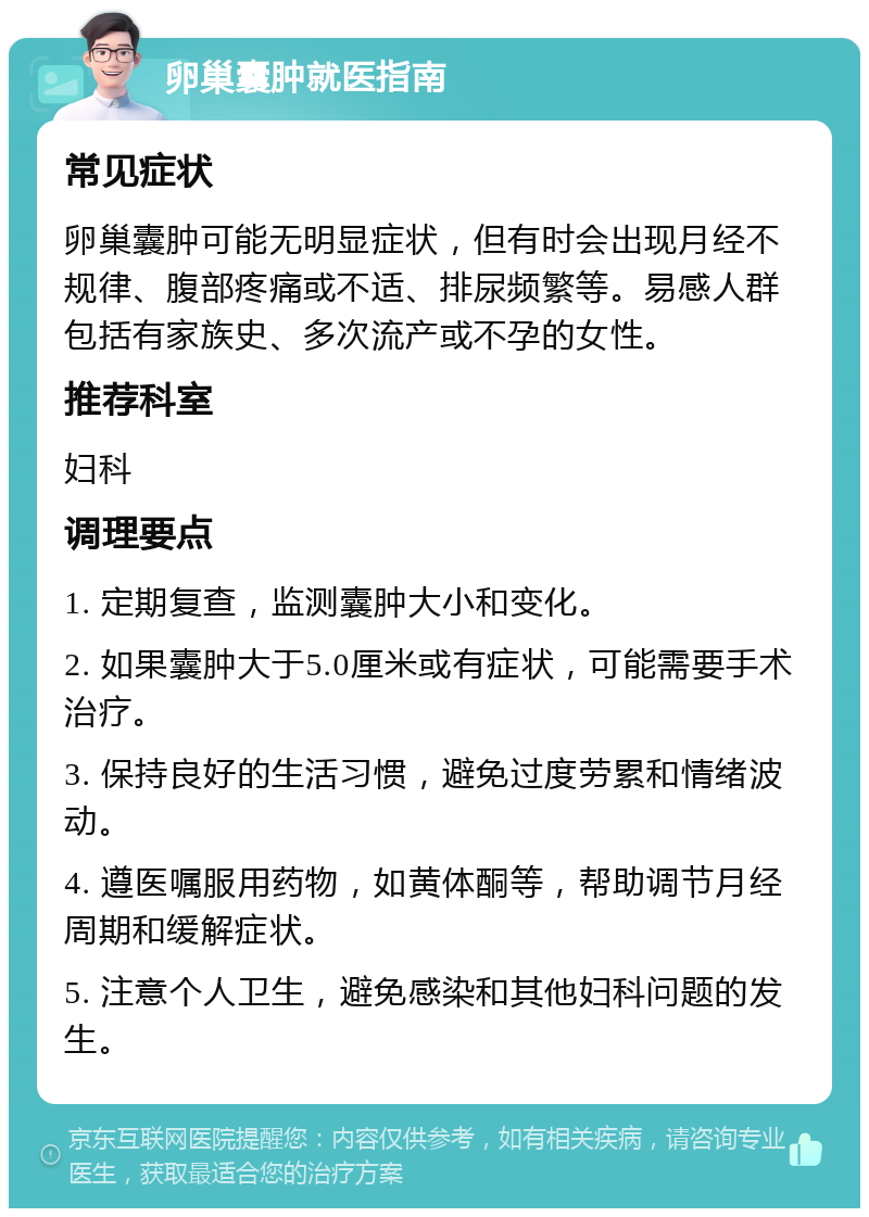 卵巢囊肿就医指南 常见症状 卵巢囊肿可能无明显症状，但有时会出现月经不规律、腹部疼痛或不适、排尿频繁等。易感人群包括有家族史、多次流产或不孕的女性。 推荐科室 妇科 调理要点 1. 定期复查，监测囊肿大小和变化。 2. 如果囊肿大于5.0厘米或有症状，可能需要手术治疗。 3. 保持良好的生活习惯，避免过度劳累和情绪波动。 4. 遵医嘱服用药物，如黄体酮等，帮助调节月经周期和缓解症状。 5. 注意个人卫生，避免感染和其他妇科问题的发生。