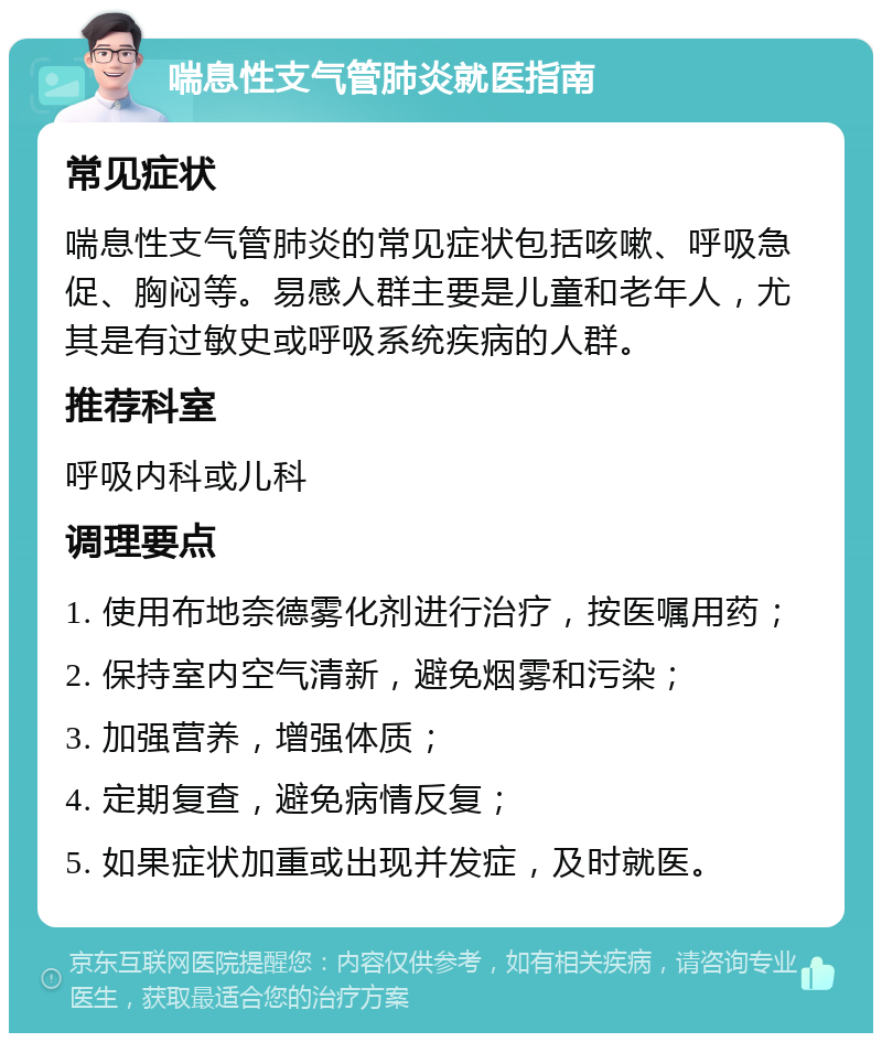 喘息性支气管肺炎就医指南 常见症状 喘息性支气管肺炎的常见症状包括咳嗽、呼吸急促、胸闷等。易感人群主要是儿童和老年人，尤其是有过敏史或呼吸系统疾病的人群。 推荐科室 呼吸内科或儿科 调理要点 1. 使用布地奈德雾化剂进行治疗，按医嘱用药； 2. 保持室内空气清新，避免烟雾和污染； 3. 加强营养，增强体质； 4. 定期复查，避免病情反复； 5. 如果症状加重或出现并发症，及时就医。