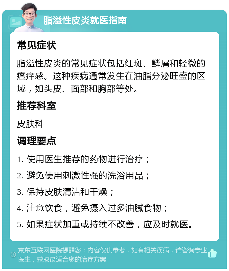 脂溢性皮炎就医指南 常见症状 脂溢性皮炎的常见症状包括红斑、鳞屑和轻微的瘙痒感。这种疾病通常发生在油脂分泌旺盛的区域，如头皮、面部和胸部等处。 推荐科室 皮肤科 调理要点 1. 使用医生推荐的药物进行治疗； 2. 避免使用刺激性强的洗浴用品； 3. 保持皮肤清洁和干燥； 4. 注意饮食，避免摄入过多油腻食物； 5. 如果症状加重或持续不改善，应及时就医。