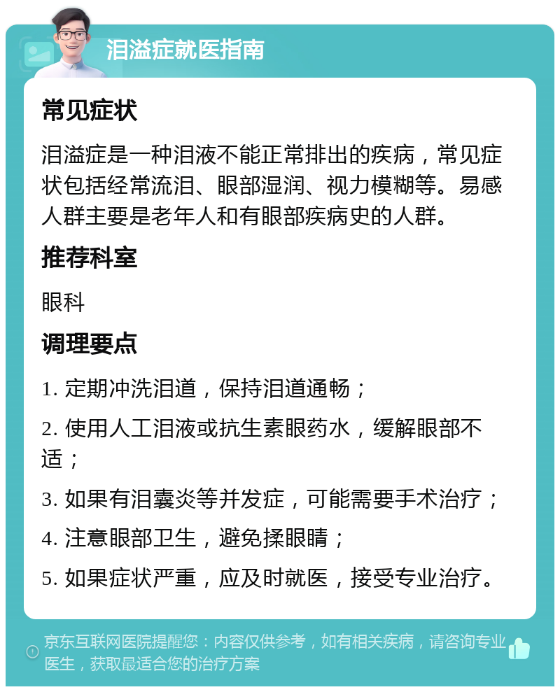 泪溢症就医指南 常见症状 泪溢症是一种泪液不能正常排出的疾病，常见症状包括经常流泪、眼部湿润、视力模糊等。易感人群主要是老年人和有眼部疾病史的人群。 推荐科室 眼科 调理要点 1. 定期冲洗泪道，保持泪道通畅； 2. 使用人工泪液或抗生素眼药水，缓解眼部不适； 3. 如果有泪囊炎等并发症，可能需要手术治疗； 4. 注意眼部卫生，避免揉眼睛； 5. 如果症状严重，应及时就医，接受专业治疗。