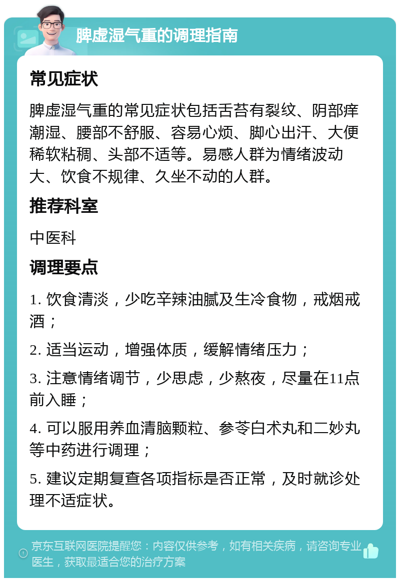 脾虚湿气重的调理指南 常见症状 脾虚湿气重的常见症状包括舌苔有裂纹、阴部痒潮湿、腰部不舒服、容易心烦、脚心出汗、大便稀软粘稠、头部不适等。易感人群为情绪波动大、饮食不规律、久坐不动的人群。 推荐科室 中医科 调理要点 1. 饮食清淡，少吃辛辣油腻及生冷食物，戒烟戒酒； 2. 适当运动，增强体质，缓解情绪压力； 3. 注意情绪调节，少思虑，少熬夜，尽量在11点前入睡； 4. 可以服用养血清脑颗粒、参苓白术丸和二妙丸等中药进行调理； 5. 建议定期复查各项指标是否正常，及时就诊处理不适症状。