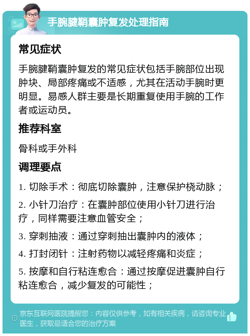 手腕腱鞘囊肿复发处理指南 常见症状 手腕腱鞘囊肿复发的常见症状包括手腕部位出现肿块、局部疼痛或不适感，尤其在活动手腕时更明显。易感人群主要是长期重复使用手腕的工作者或运动员。 推荐科室 骨科或手外科 调理要点 1. 切除手术：彻底切除囊肿，注意保护桡动脉； 2. 小针刀治疗：在囊肿部位使用小针刀进行治疗，同样需要注意血管安全； 3. 穿刺抽液：通过穿刺抽出囊肿内的液体； 4. 打封闭针：注射药物以减轻疼痛和炎症； 5. 按摩和自行粘连愈合：通过按摩促进囊肿自行粘连愈合，减少复发的可能性；