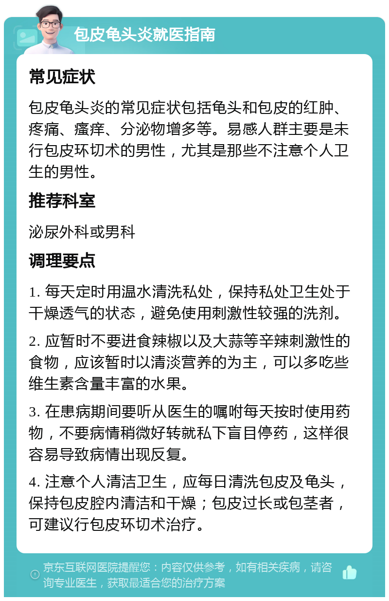 包皮龟头炎就医指南 常见症状 包皮龟头炎的常见症状包括龟头和包皮的红肿、疼痛、瘙痒、分泌物增多等。易感人群主要是未行包皮环切术的男性，尤其是那些不注意个人卫生的男性。 推荐科室 泌尿外科或男科 调理要点 1. 每天定时用温水清洗私处，保持私处卫生处于干燥透气的状态，避免使用刺激性较强的洗剂。 2. 应暂时不要进食辣椒以及大蒜等辛辣刺激性的食物，应该暂时以清淡营养的为主，可以多吃些维生素含量丰富的水果。 3. 在患病期间要听从医生的嘱咐每天按时使用药物，不要病情稍微好转就私下盲目停药，这样很容易导致病情出现反复。 4. 注意个人清洁卫生，应每日清洗包皮及龟头，保持包皮腔内清洁和干燥；包皮过长或包茎者，可建议行包皮环切术治疗。