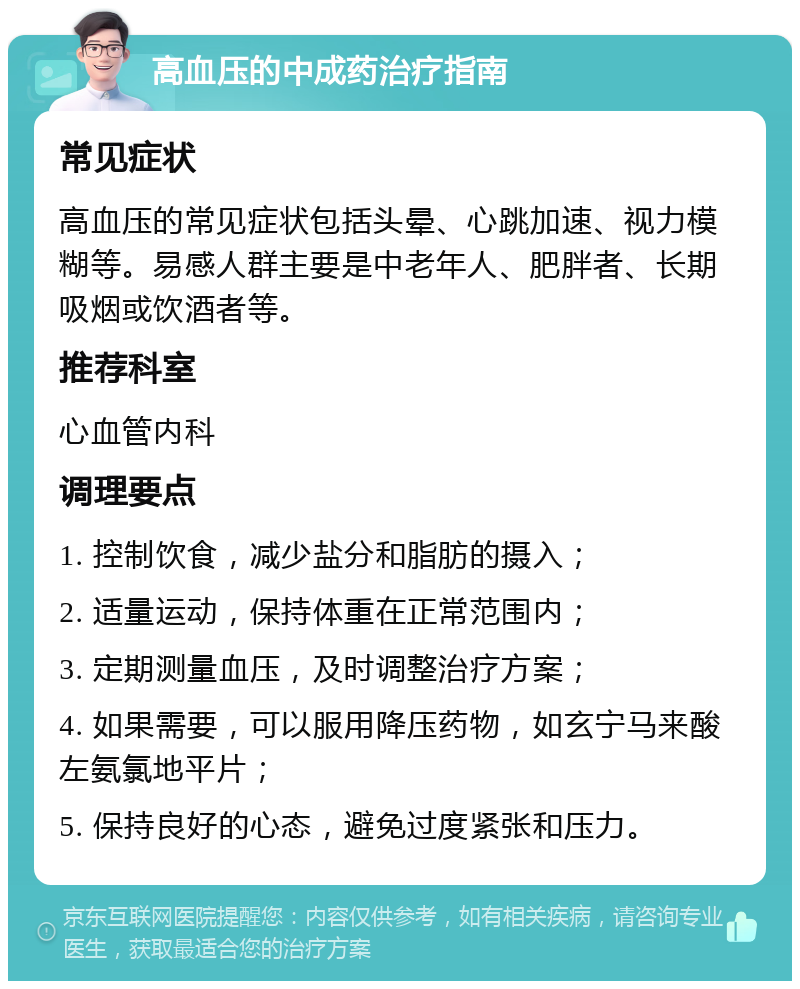 高血压的中成药治疗指南 常见症状 高血压的常见症状包括头晕、心跳加速、视力模糊等。易感人群主要是中老年人、肥胖者、长期吸烟或饮酒者等。 推荐科室 心血管内科 调理要点 1. 控制饮食，减少盐分和脂肪的摄入； 2. 适量运动，保持体重在正常范围内； 3. 定期测量血压，及时调整治疗方案； 4. 如果需要，可以服用降压药物，如玄宁马来酸左氨氯地平片； 5. 保持良好的心态，避免过度紧张和压力。