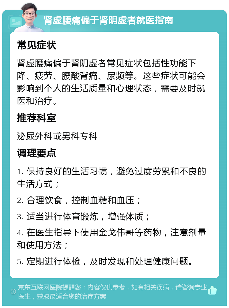 肾虚腰痛偏于肾阴虚者就医指南 常见症状 肾虚腰痛偏于肾阴虚者常见症状包括性功能下降、疲劳、腰酸背痛、尿频等。这些症状可能会影响到个人的生活质量和心理状态，需要及时就医和治疗。 推荐科室 泌尿外科或男科专科 调理要点 1. 保持良好的生活习惯，避免过度劳累和不良的生活方式； 2. 合理饮食，控制血糖和血压； 3. 适当进行体育锻炼，增强体质； 4. 在医生指导下使用金戈伟哥等药物，注意剂量和使用方法； 5. 定期进行体检，及时发现和处理健康问题。