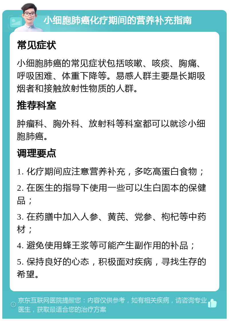 小细胞肺癌化疗期间的营养补充指南 常见症状 小细胞肺癌的常见症状包括咳嗽、咳痰、胸痛、呼吸困难、体重下降等。易感人群主要是长期吸烟者和接触放射性物质的人群。 推荐科室 肿瘤科、胸外科、放射科等科室都可以就诊小细胞肺癌。 调理要点 1. 化疗期间应注意营养补充，多吃高蛋白食物； 2. 在医生的指导下使用一些可以生白固本的保健品； 3. 在药膳中加入人参、黄芪、党参、枸杞等中药材； 4. 避免使用蜂王浆等可能产生副作用的补品； 5. 保持良好的心态，积极面对疾病，寻找生存的希望。