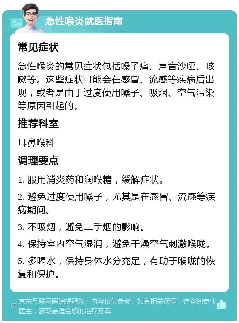 急性喉炎就医指南 常见症状 急性喉炎的常见症状包括嗓子痛、声音沙哑、咳嗽等。这些症状可能会在感冒、流感等疾病后出现，或者是由于过度使用嗓子、吸烟、空气污染等原因引起的。 推荐科室 耳鼻喉科 调理要点 1. 服用消炎药和润喉糖，缓解症状。 2. 避免过度使用嗓子，尤其是在感冒、流感等疾病期间。 3. 不吸烟，避免二手烟的影响。 4. 保持室内空气湿润，避免干燥空气刺激喉咙。 5. 多喝水，保持身体水分充足，有助于喉咙的恢复和保护。