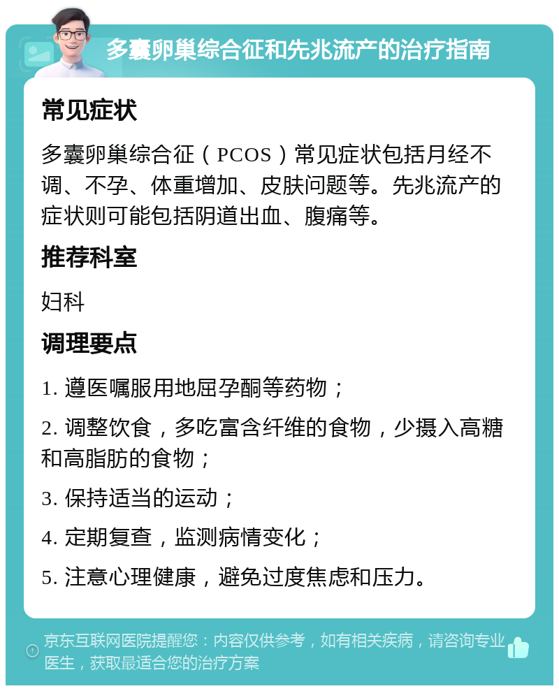 多囊卵巢综合征和先兆流产的治疗指南 常见症状 多囊卵巢综合征（PCOS）常见症状包括月经不调、不孕、体重增加、皮肤问题等。先兆流产的症状则可能包括阴道出血、腹痛等。 推荐科室 妇科 调理要点 1. 遵医嘱服用地屈孕酮等药物； 2. 调整饮食，多吃富含纤维的食物，少摄入高糖和高脂肪的食物； 3. 保持适当的运动； 4. 定期复查，监测病情变化； 5. 注意心理健康，避免过度焦虑和压力。