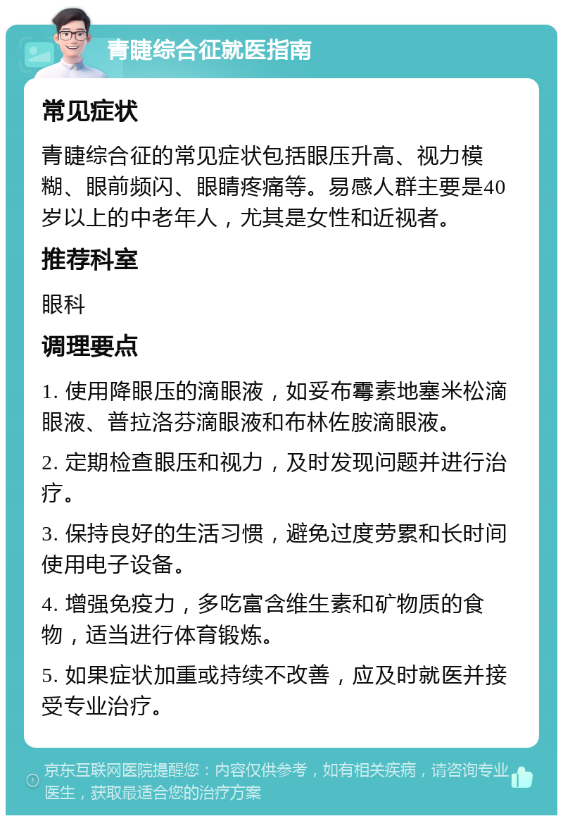 青睫综合征就医指南 常见症状 青睫综合征的常见症状包括眼压升高、视力模糊、眼前频闪、眼睛疼痛等。易感人群主要是40岁以上的中老年人，尤其是女性和近视者。 推荐科室 眼科 调理要点 1. 使用降眼压的滴眼液，如妥布霉素地塞米松滴眼液、普拉洛芬滴眼液和布林佐胺滴眼液。 2. 定期检查眼压和视力，及时发现问题并进行治疗。 3. 保持良好的生活习惯，避免过度劳累和长时间使用电子设备。 4. 增强免疫力，多吃富含维生素和矿物质的食物，适当进行体育锻炼。 5. 如果症状加重或持续不改善，应及时就医并接受专业治疗。