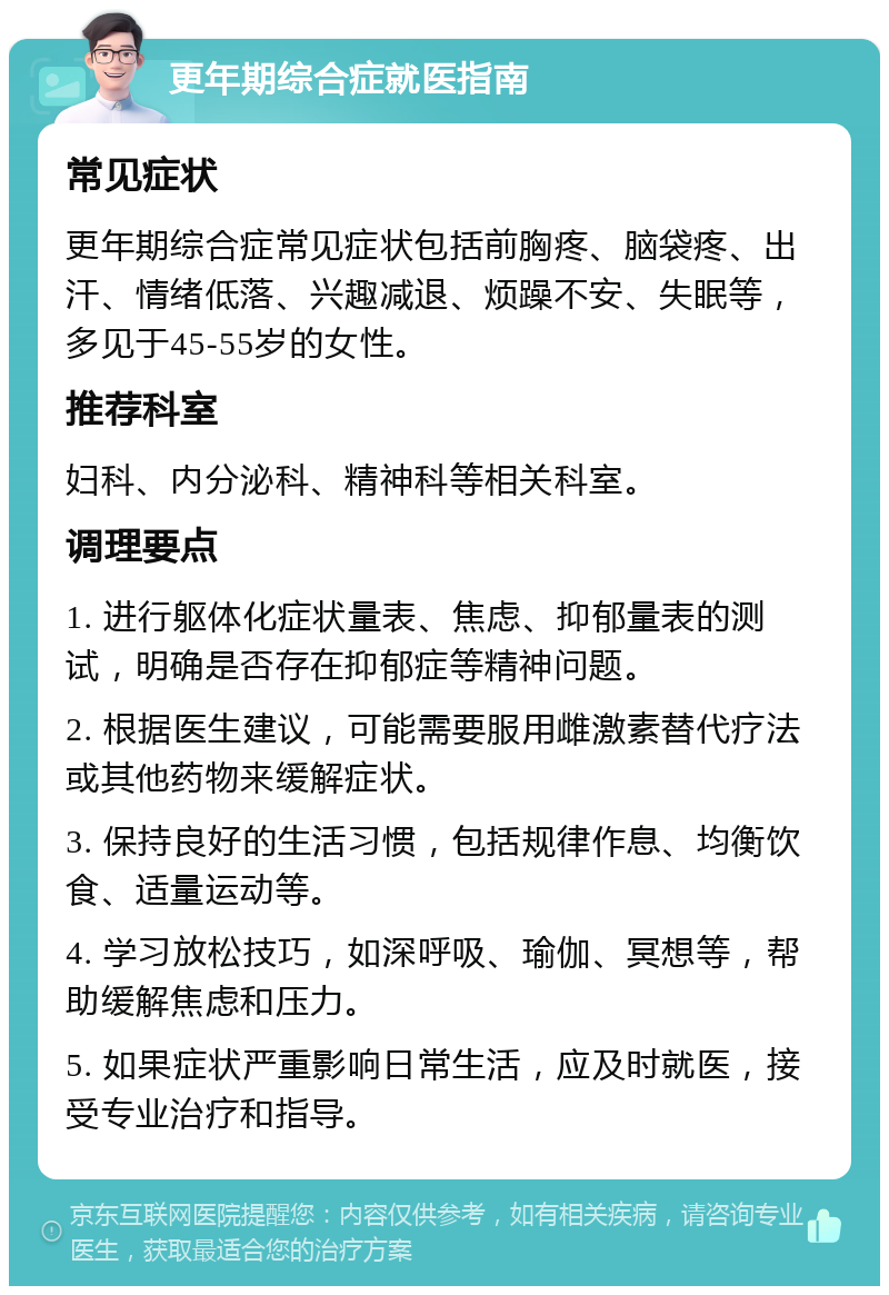 更年期综合症就医指南 常见症状 更年期综合症常见症状包括前胸疼、脑袋疼、出汗、情绪低落、兴趣减退、烦躁不安、失眠等，多见于45-55岁的女性。 推荐科室 妇科、内分泌科、精神科等相关科室。 调理要点 1. 进行躯体化症状量表、焦虑、抑郁量表的测试，明确是否存在抑郁症等精神问题。 2. 根据医生建议，可能需要服用雌激素替代疗法或其他药物来缓解症状。 3. 保持良好的生活习惯，包括规律作息、均衡饮食、适量运动等。 4. 学习放松技巧，如深呼吸、瑜伽、冥想等，帮助缓解焦虑和压力。 5. 如果症状严重影响日常生活，应及时就医，接受专业治疗和指导。