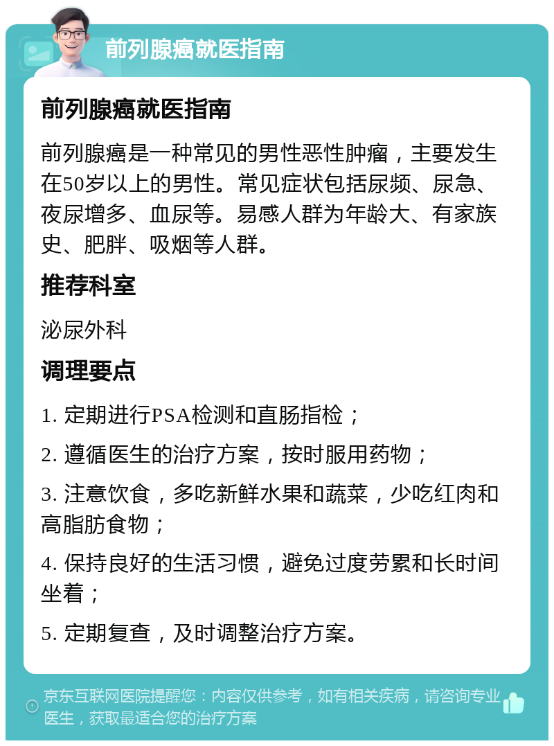 前列腺癌就医指南 前列腺癌就医指南 前列腺癌是一种常见的男性恶性肿瘤，主要发生在50岁以上的男性。常见症状包括尿频、尿急、夜尿增多、血尿等。易感人群为年龄大、有家族史、肥胖、吸烟等人群。 推荐科室 泌尿外科 调理要点 1. 定期进行PSA检测和直肠指检； 2. 遵循医生的治疗方案，按时服用药物； 3. 注意饮食，多吃新鲜水果和蔬菜，少吃红肉和高脂肪食物； 4. 保持良好的生活习惯，避免过度劳累和长时间坐着； 5. 定期复查，及时调整治疗方案。