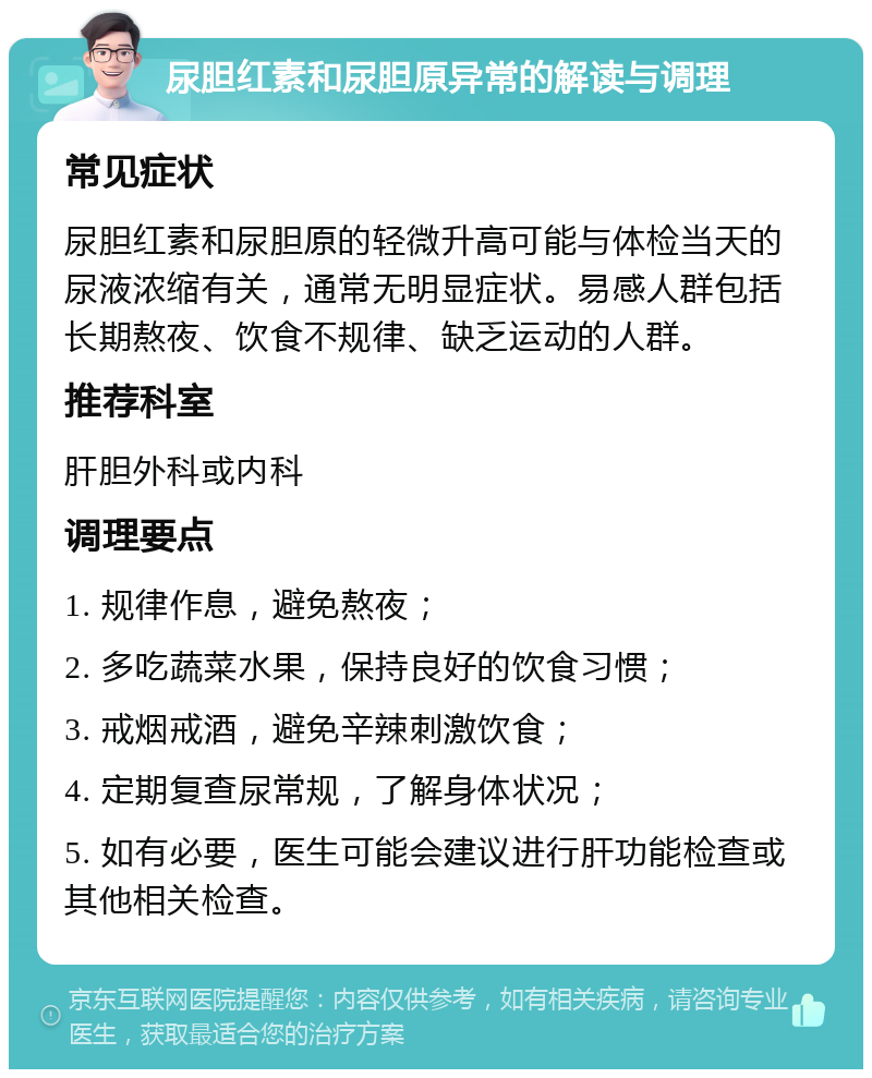 尿胆红素和尿胆原异常的解读与调理 常见症状 尿胆红素和尿胆原的轻微升高可能与体检当天的尿液浓缩有关，通常无明显症状。易感人群包括长期熬夜、饮食不规律、缺乏运动的人群。 推荐科室 肝胆外科或内科 调理要点 1. 规律作息，避免熬夜； 2. 多吃蔬菜水果，保持良好的饮食习惯； 3. 戒烟戒酒，避免辛辣刺激饮食； 4. 定期复查尿常规，了解身体状况； 5. 如有必要，医生可能会建议进行肝功能检查或其他相关检查。