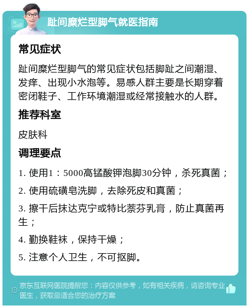 趾间糜烂型脚气就医指南 常见症状 趾间糜烂型脚气的常见症状包括脚趾之间潮湿、发痒、出现小水泡等。易感人群主要是长期穿着密闭鞋子、工作环境潮湿或经常接触水的人群。 推荐科室 皮肤科 调理要点 1. 使用1：5000高锰酸钾泡脚30分钟，杀死真菌； 2. 使用硫磺皂洗脚，去除死皮和真菌； 3. 擦干后抹达克宁或特比萘芬乳膏，防止真菌再生； 4. 勤换鞋袜，保持干燥； 5. 注意个人卫生，不可抠脚。