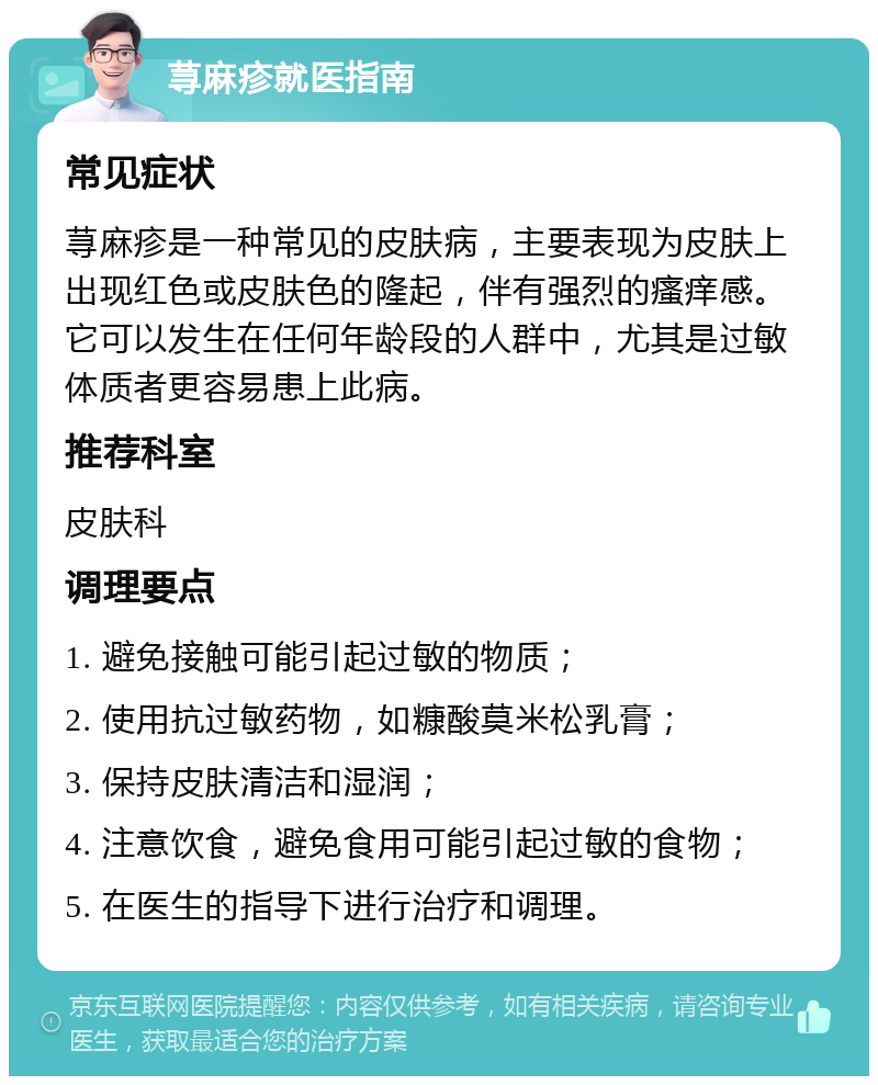 荨麻疹就医指南 常见症状 荨麻疹是一种常见的皮肤病，主要表现为皮肤上出现红色或皮肤色的隆起，伴有强烈的瘙痒感。它可以发生在任何年龄段的人群中，尤其是过敏体质者更容易患上此病。 推荐科室 皮肤科 调理要点 1. 避免接触可能引起过敏的物质； 2. 使用抗过敏药物，如糠酸莫米松乳膏； 3. 保持皮肤清洁和湿润； 4. 注意饮食，避免食用可能引起过敏的食物； 5. 在医生的指导下进行治疗和调理。