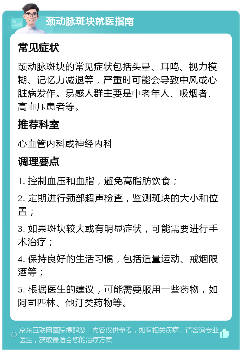 颈动脉斑块就医指南 常见症状 颈动脉斑块的常见症状包括头晕、耳鸣、视力模糊、记忆力减退等，严重时可能会导致中风或心脏病发作。易感人群主要是中老年人、吸烟者、高血压患者等。 推荐科室 心血管内科或神经内科 调理要点 1. 控制血压和血脂，避免高脂肪饮食； 2. 定期进行颈部超声检查，监测斑块的大小和位置； 3. 如果斑块较大或有明显症状，可能需要进行手术治疗； 4. 保持良好的生活习惯，包括适量运动、戒烟限酒等； 5. 根据医生的建议，可能需要服用一些药物，如阿司匹林、他汀类药物等。