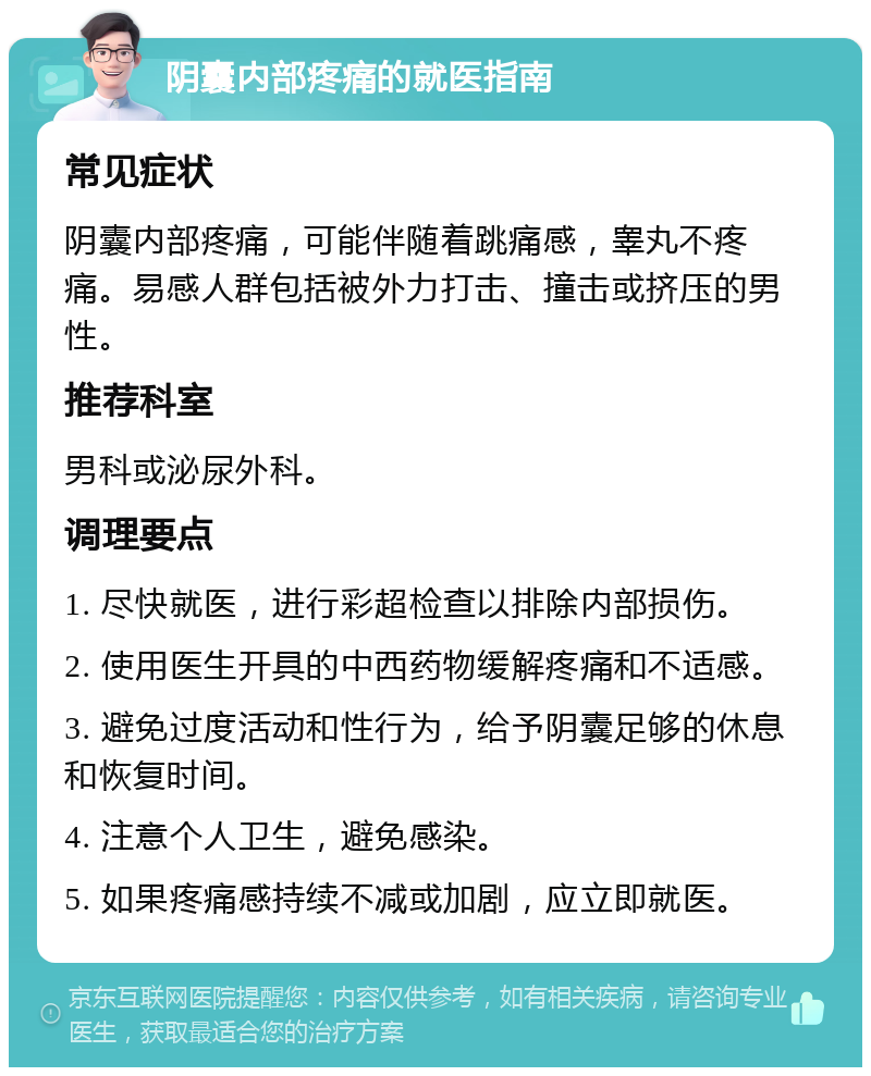 阴囊内部疼痛的就医指南 常见症状 阴囊内部疼痛，可能伴随着跳痛感，睾丸不疼痛。易感人群包括被外力打击、撞击或挤压的男性。 推荐科室 男科或泌尿外科。 调理要点 1. 尽快就医，进行彩超检查以排除内部损伤。 2. 使用医生开具的中西药物缓解疼痛和不适感。 3. 避免过度活动和性行为，给予阴囊足够的休息和恢复时间。 4. 注意个人卫生，避免感染。 5. 如果疼痛感持续不减或加剧，应立即就医。