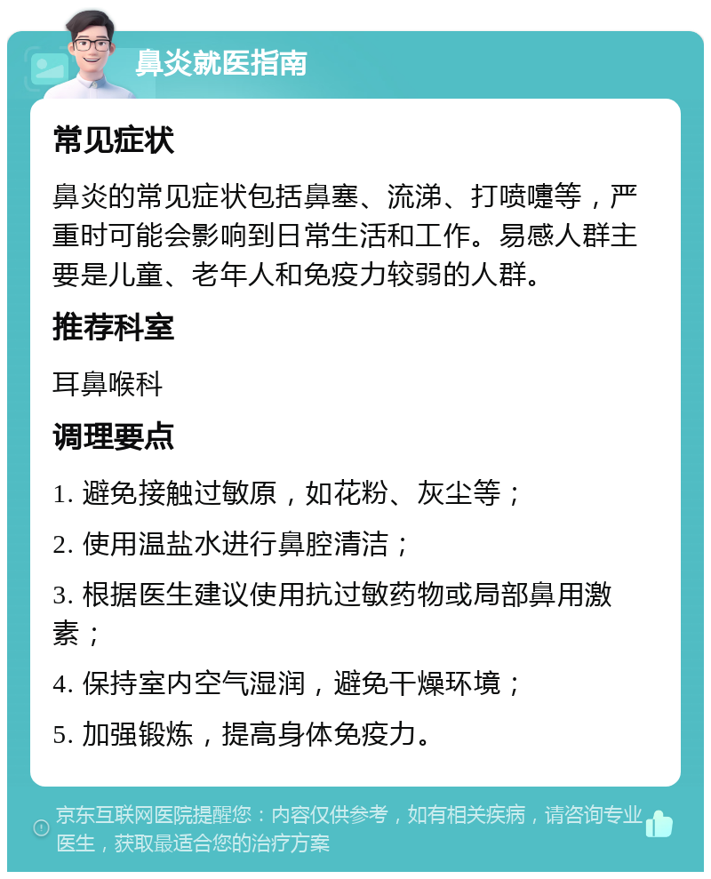 鼻炎就医指南 常见症状 鼻炎的常见症状包括鼻塞、流涕、打喷嚏等，严重时可能会影响到日常生活和工作。易感人群主要是儿童、老年人和免疫力较弱的人群。 推荐科室 耳鼻喉科 调理要点 1. 避免接触过敏原，如花粉、灰尘等； 2. 使用温盐水进行鼻腔清洁； 3. 根据医生建议使用抗过敏药物或局部鼻用激素； 4. 保持室内空气湿润，避免干燥环境； 5. 加强锻炼，提高身体免疫力。