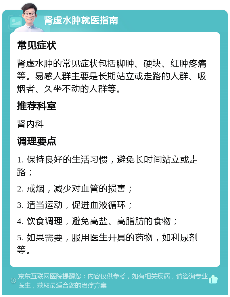 肾虚水肿就医指南 常见症状 肾虚水肿的常见症状包括脚肿、硬块、红肿疼痛等。易感人群主要是长期站立或走路的人群、吸烟者、久坐不动的人群等。 推荐科室 肾内科 调理要点 1. 保持良好的生活习惯，避免长时间站立或走路； 2. 戒烟，减少对血管的损害； 3. 适当运动，促进血液循环； 4. 饮食调理，避免高盐、高脂肪的食物； 5. 如果需要，服用医生开具的药物，如利尿剂等。