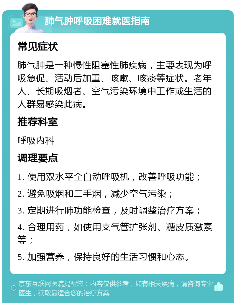 肺气肿呼吸困难就医指南 常见症状 肺气肿是一种慢性阻塞性肺疾病，主要表现为呼吸急促、活动后加重、咳嗽、咳痰等症状。老年人、长期吸烟者、空气污染环境中工作或生活的人群易感染此病。 推荐科室 呼吸内科 调理要点 1. 使用双水平全自动呼吸机，改善呼吸功能； 2. 避免吸烟和二手烟，减少空气污染； 3. 定期进行肺功能检查，及时调整治疗方案； 4. 合理用药，如使用支气管扩张剂、糖皮质激素等； 5. 加强营养，保持良好的生活习惯和心态。