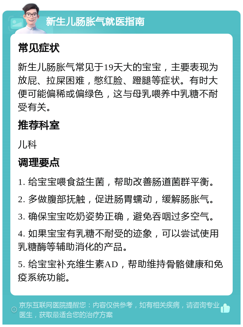 新生儿肠胀气就医指南 常见症状 新生儿肠胀气常见于19天大的宝宝，主要表现为放屁、拉屎困难，憋红脸、蹬腿等症状。有时大便可能偏稀或偏绿色，这与母乳喂养中乳糖不耐受有关。 推荐科室 儿科 调理要点 1. 给宝宝喂食益生菌，帮助改善肠道菌群平衡。 2. 多做腹部抚触，促进肠胃蠕动，缓解肠胀气。 3. 确保宝宝吃奶姿势正确，避免吞咽过多空气。 4. 如果宝宝有乳糖不耐受的迹象，可以尝试使用乳糖酶等辅助消化的产品。 5. 给宝宝补充维生素AD，帮助维持骨骼健康和免疫系统功能。