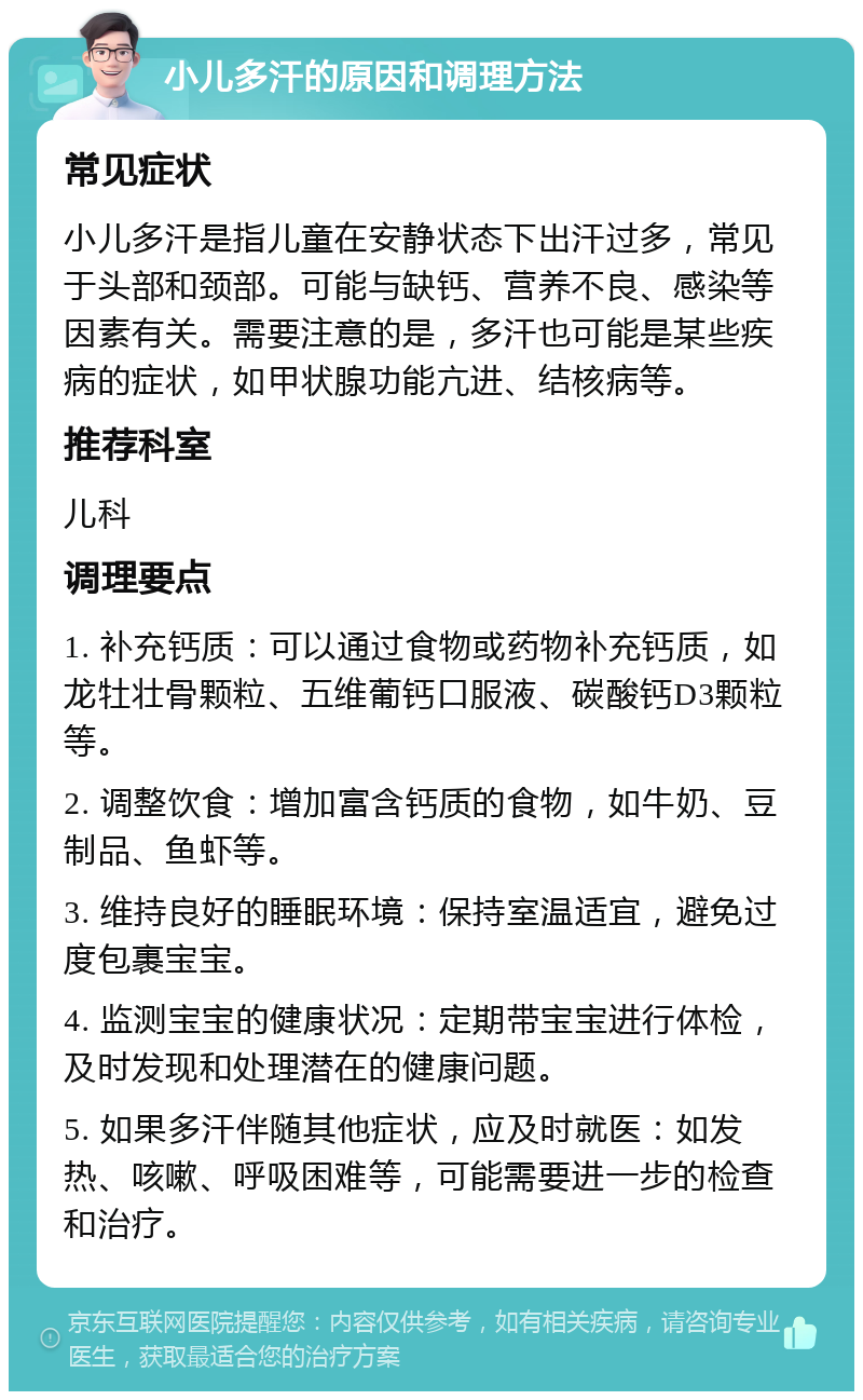 小儿多汗的原因和调理方法 常见症状 小儿多汗是指儿童在安静状态下出汗过多，常见于头部和颈部。可能与缺钙、营养不良、感染等因素有关。需要注意的是，多汗也可能是某些疾病的症状，如甲状腺功能亢进、结核病等。 推荐科室 儿科 调理要点 1. 补充钙质：可以通过食物或药物补充钙质，如龙牡壮骨颗粒、五维葡钙口服液、碳酸钙D3颗粒等。 2. 调整饮食：增加富含钙质的食物，如牛奶、豆制品、鱼虾等。 3. 维持良好的睡眠环境：保持室温适宜，避免过度包裹宝宝。 4. 监测宝宝的健康状况：定期带宝宝进行体检，及时发现和处理潜在的健康问题。 5. 如果多汗伴随其他症状，应及时就医：如发热、咳嗽、呼吸困难等，可能需要进一步的检查和治疗。