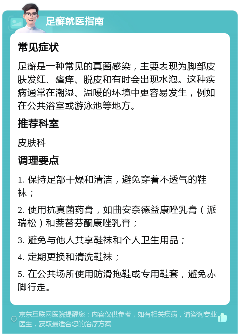 足癣就医指南 常见症状 足癣是一种常见的真菌感染，主要表现为脚部皮肤发红、瘙痒、脱皮和有时会出现水泡。这种疾病通常在潮湿、温暖的环境中更容易发生，例如在公共浴室或游泳池等地方。 推荐科室 皮肤科 调理要点 1. 保持足部干燥和清洁，避免穿着不透气的鞋袜； 2. 使用抗真菌药膏，如曲安奈德益康唑乳膏（派瑞松）和萘替芬酮康唑乳膏； 3. 避免与他人共享鞋袜和个人卫生用品； 4. 定期更换和清洗鞋袜； 5. 在公共场所使用防滑拖鞋或专用鞋套，避免赤脚行走。